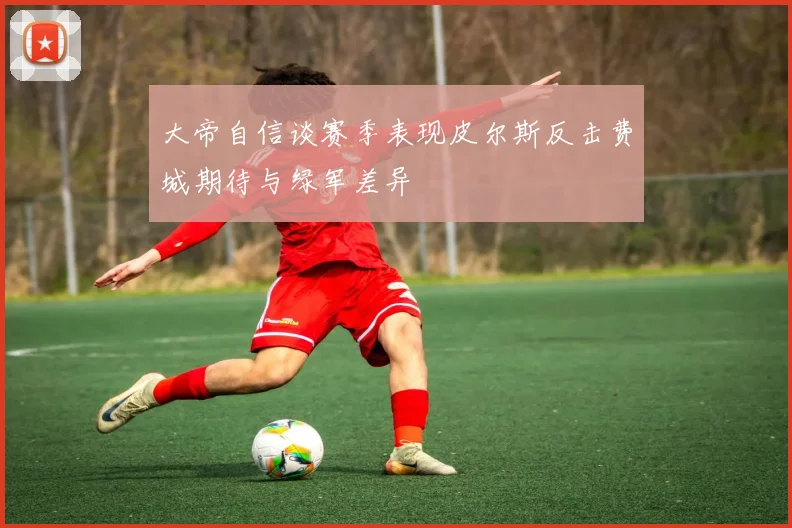 大帝自信谈赛季表现皮尔斯反击费城期待与绿军差异
