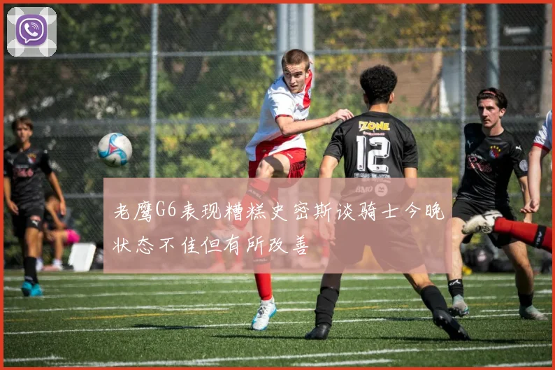 老鹰G6表现糟糕史密斯谈骑士今晚状态不佳但有所改善