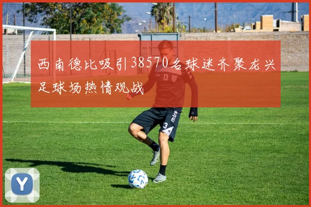 西南德比吸引38570名球迷齐聚龙兴足球场热情观战
