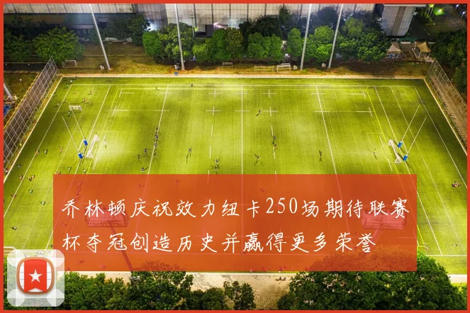 乔林顿庆祝效力纽卡250场期待联赛杯夺冠创造历史并赢得更多荣誉