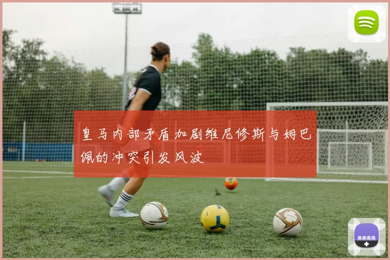 皇马内部矛盾加剧维尼修斯与姆巴佩的冲突引发风波
