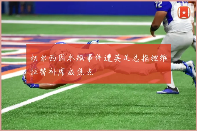 切尔西因水瓶事件遭英足总指控维拉替补席成焦点