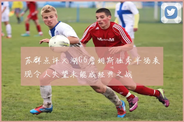 苏群点评火湖G6詹姆斯独秀半场表现令人失望未能成经典之战