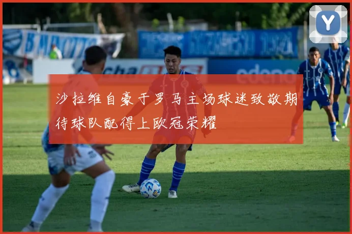 沙拉维自豪于罗马主场球迷致敬期待球队配得上欧冠荣耀