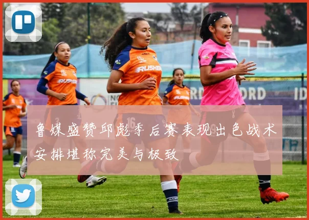 鲁媒盛赞邱彪季后赛表现出色战术安排堪称完美与极致