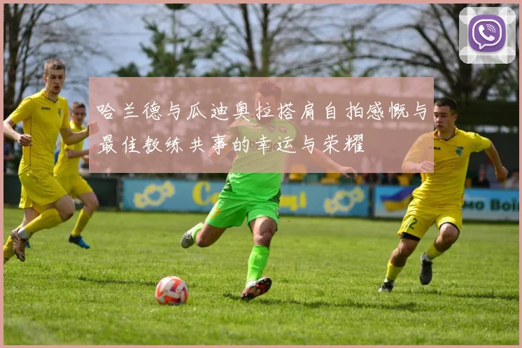 哈兰德与瓜迪奥拉搭肩自拍感慨与最佳教练共事的幸运与荣耀