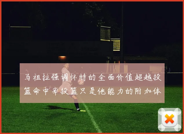 马祖拉强调怀特的全面价值超越投篮命中率投篮只是他能力的附加体现