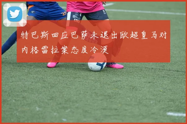 特巴斯回应巴萨未退出欧超皇马对内格雷拉案态度冷漠