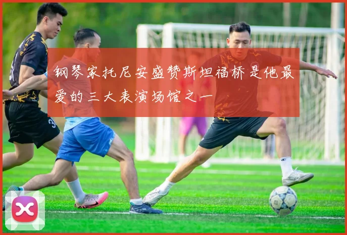 钢琴家托尼安盛赞斯坦福桥是他最爱的三大表演场馆之一