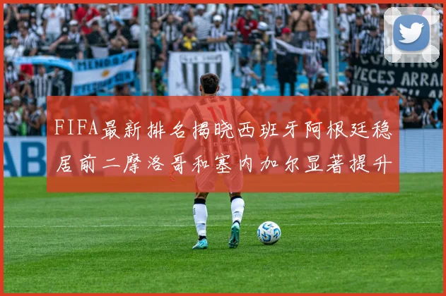 FIFA最新排名揭晓西班牙阿根廷稳居前二摩洛哥和塞内加尔显著提升