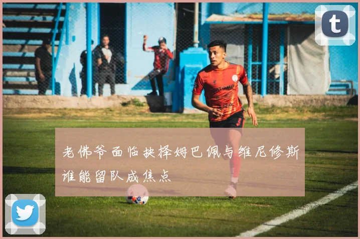 老佛爷面临抉择姆巴佩与维尼修斯谁能留队成焦点