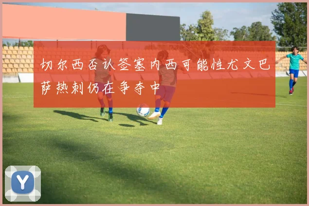 切尔西否认签塞内西可能性尤文巴萨热刺仍在争夺中