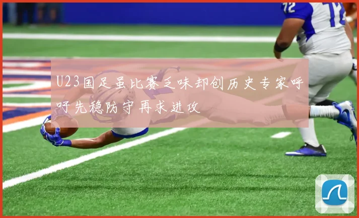 U23国足虽比赛乏味却创历史专家呼吁先稳防守再求进攻