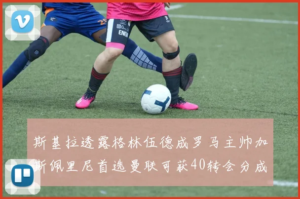 斯基拉透露格林伍德成罗马主帅加斯佩里尼首选曼联可获40转会分成