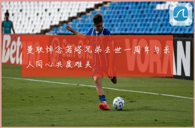 曼联悼念若塔兄弟去世一周年与亲人同心共度难关