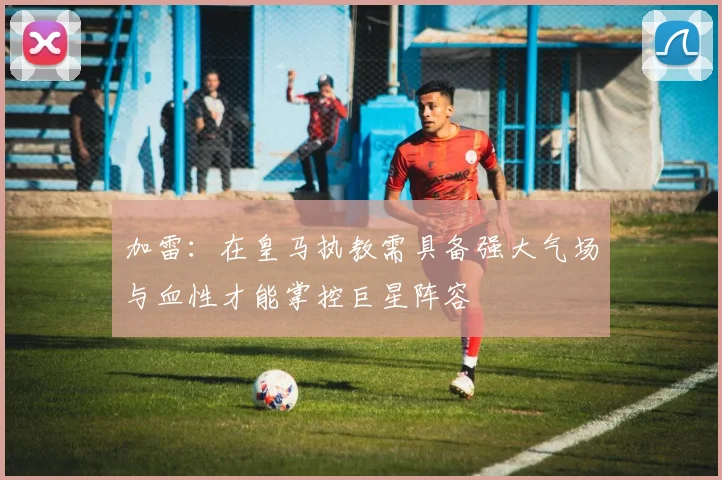 加雷：在皇马执教需具备强大气场与血性才能掌控巨星阵容