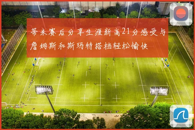 蒂米赛后分享生涯新高21分感受与詹姆斯和斯玛特搭档轻松愉快