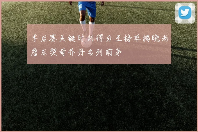 季后赛关键时刻得分王榜单揭晓老詹东契奇乔丹名列前茅
