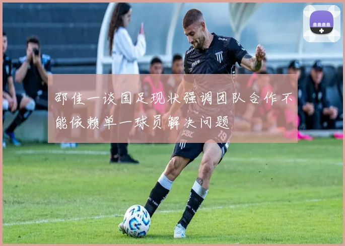 邵佳一谈国足现状强调团队合作不能依赖单一球员解决问题