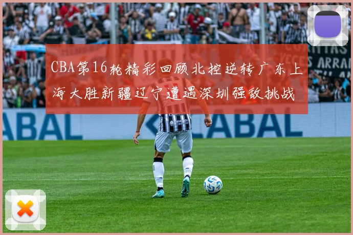 CBA第16轮精彩回顾北控逆转广东上海大胜新疆辽宁遭遇深圳强敌挑战