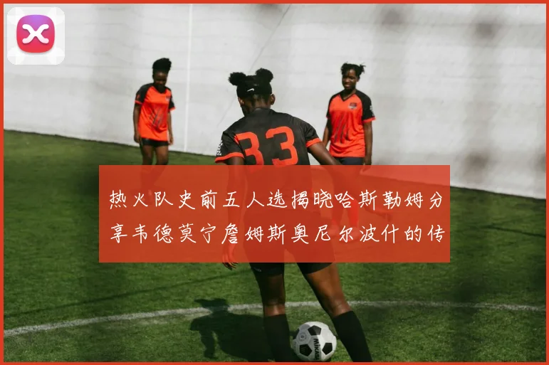 热火队史前五人选揭晓哈斯勒姆分享韦德莫宁詹姆斯奥尼尔波什的传奇地位