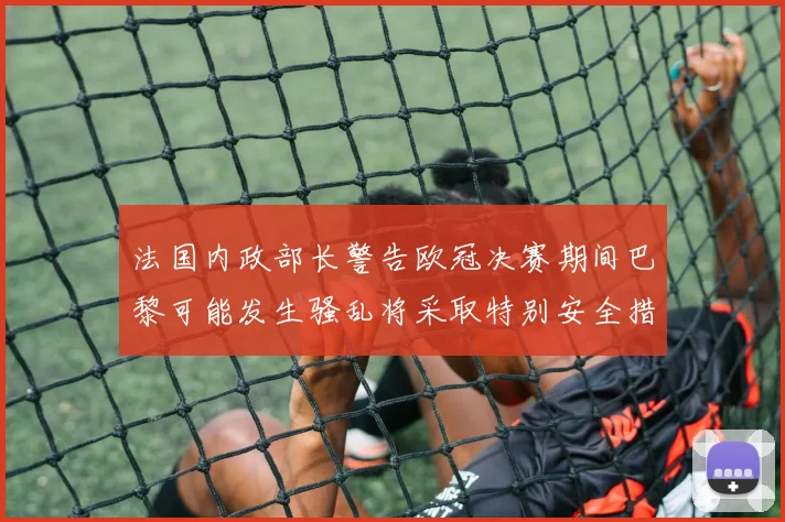 法国内政部长警告欧冠决赛期间巴黎可能发生骚乱将采取特别安全措施