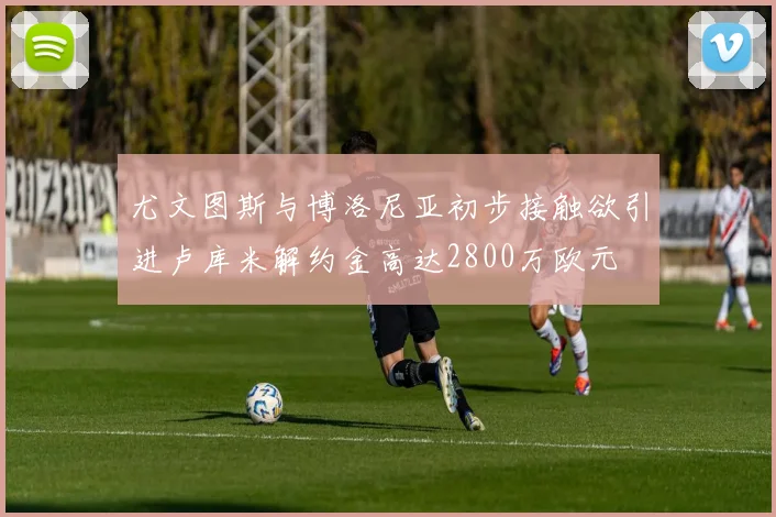 尤文图斯与博洛尼亚初步接触欲引进卢库米解约金高达2800万欧元