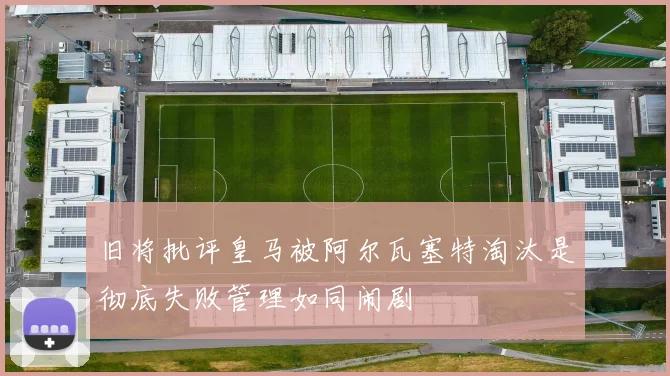 旧将批评皇马被阿尔瓦塞特淘汰是彻底失败管理如同闹剧